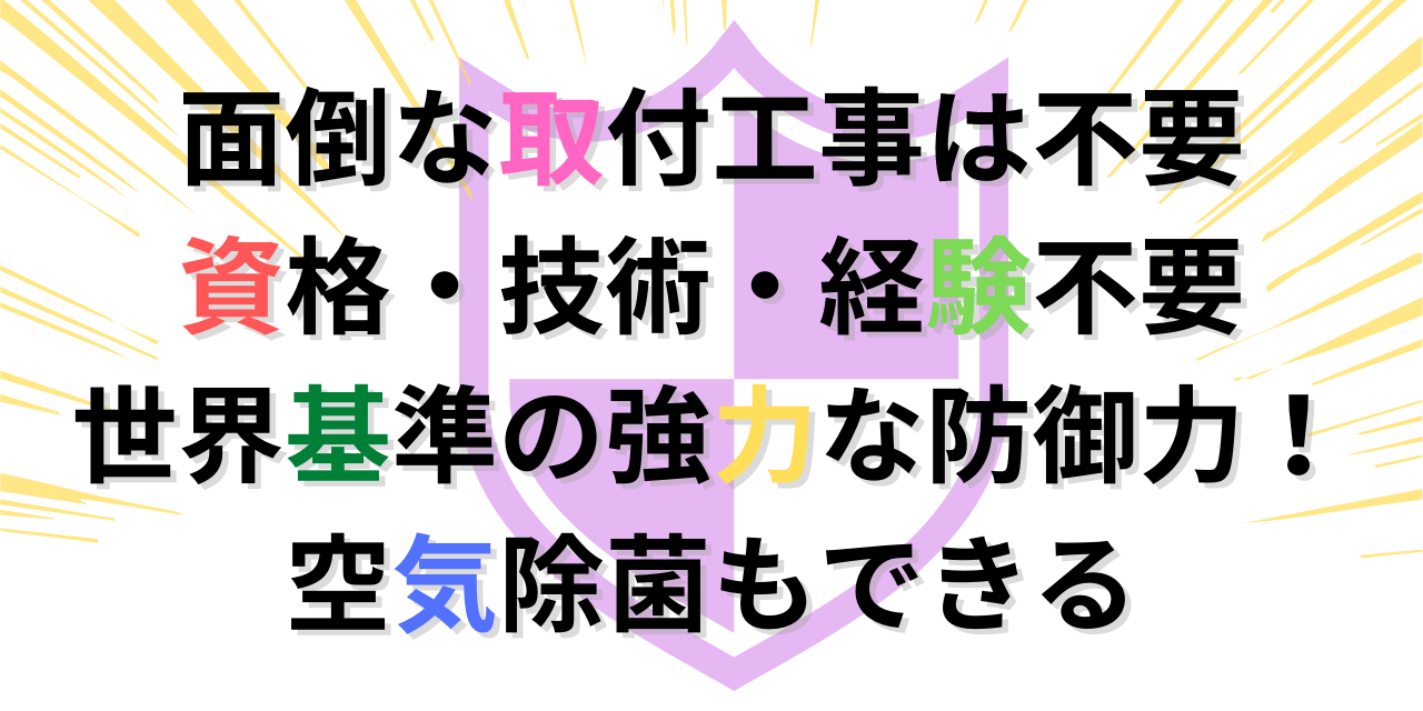 面倒な取付工事は不要 資格・技術・経験不要 世界基準の強力な防御力！ 空気除菌もできる